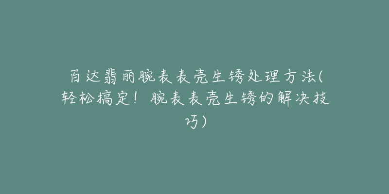 百达翡丽腕表表壳生锈处理方法(轻松搞定！腕表表壳生锈的解决技巧)