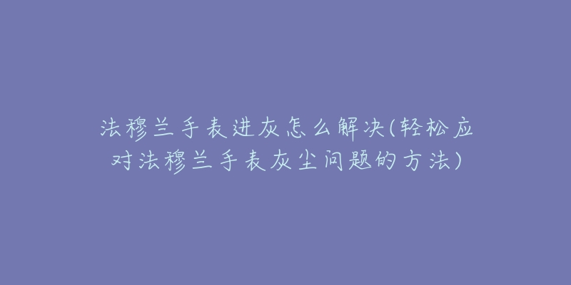 法穆兰手表进灰怎么解决(轻松应对法穆兰手表灰尘问题的方法)