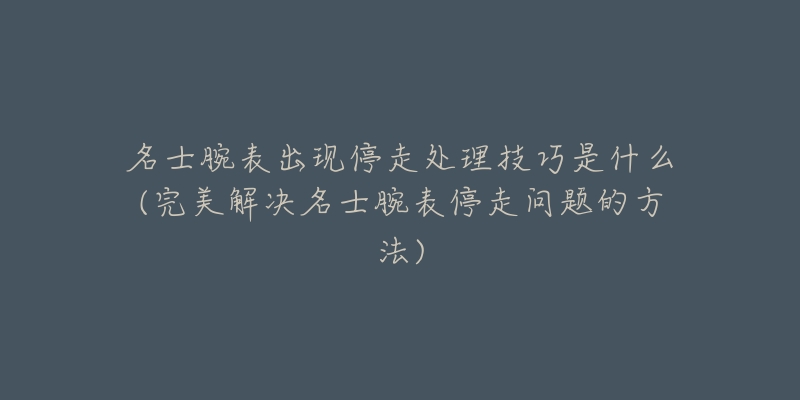 名士腕表出现停走处理技巧是什么(完美解决名士腕表停走问题的方法)