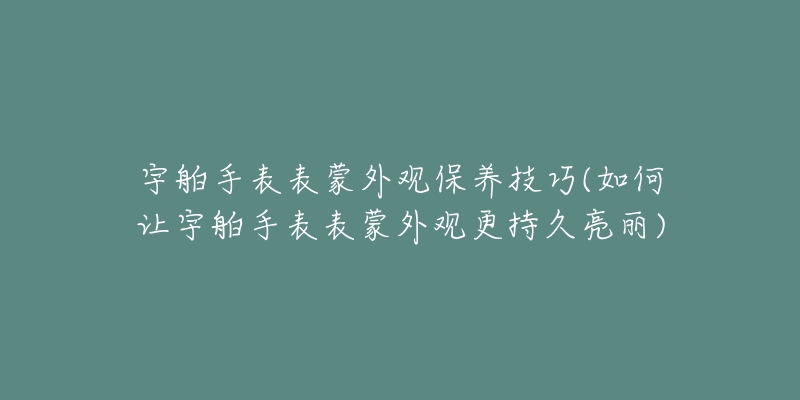 宇舶手表表蒙外观保养技巧(如何让宇舶手表表蒙外观更持久亮丽)