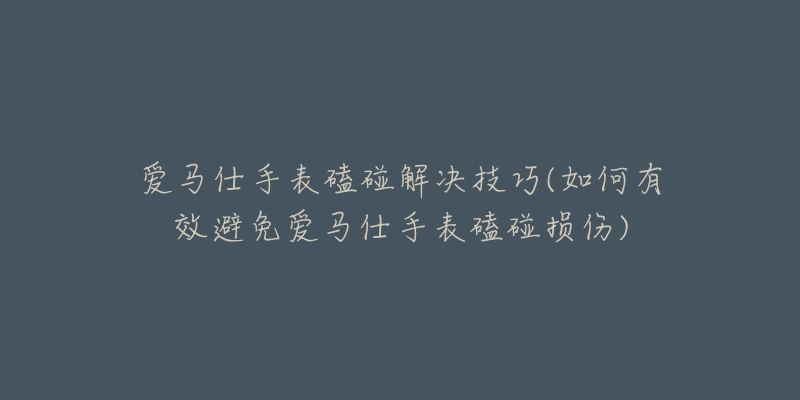 爱马仕手表磕碰解决技巧(如何有效避免爱马仕手表磕碰损伤)