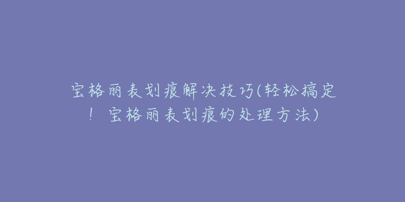 宝格丽表划痕解决技巧(轻松搞定！宝格丽表划痕的处理方法)