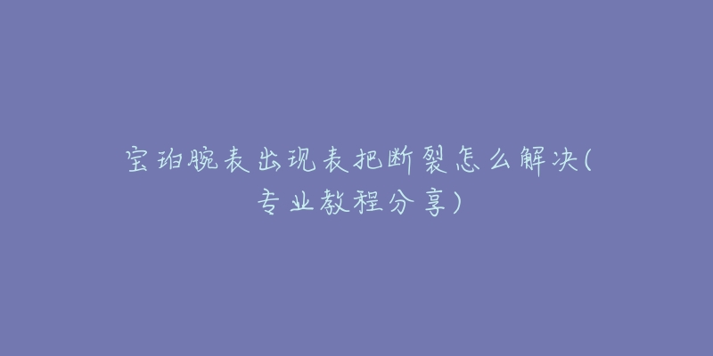 宝珀腕表出现表把断裂怎么解决(专业教程分享)