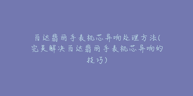 百达翡丽手表机芯异响处理方法(完美解决百达翡丽手表机芯异响的技巧)