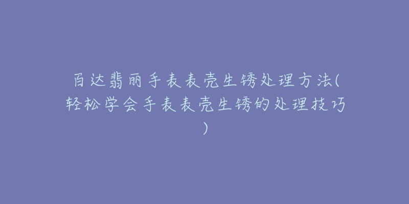 百达翡丽手表表壳生锈处理方法(轻松学会手表表壳生锈的处理技巧)