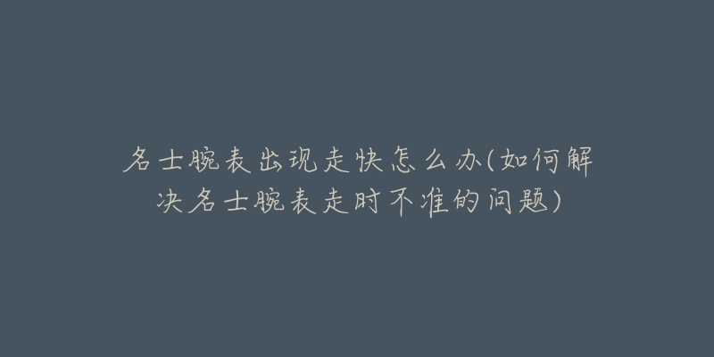 名士腕表出现走快怎么办(如何解决名士腕表走时不准的问题)