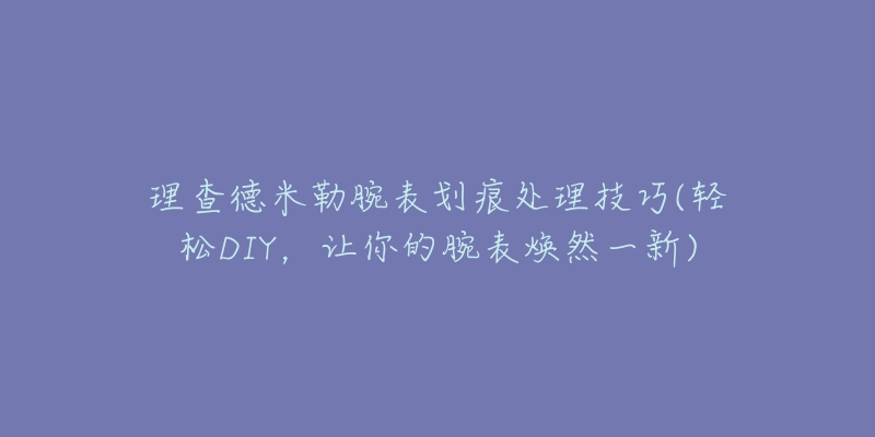 理查德米勒腕表划痕处理技巧(轻松DIY，让你的腕表焕然一新)