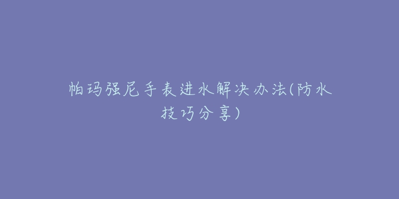 帕玛强尼手表进水解决办法(防水技巧分享)