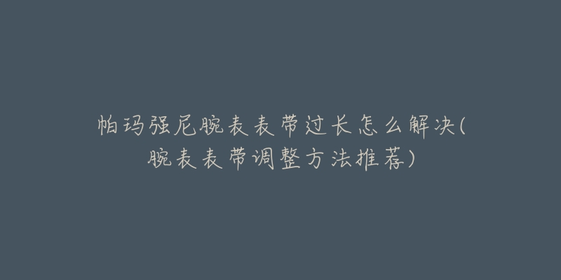 帕玛强尼腕表表带过长怎么解决(腕表表带调整方法推荐)