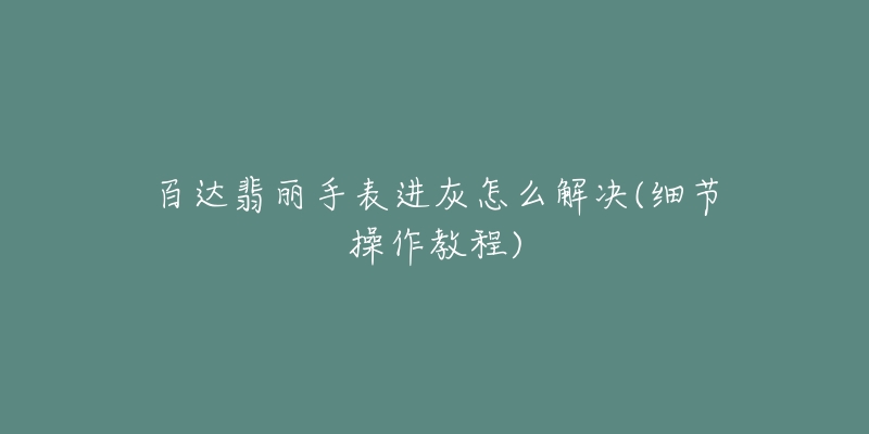 百达翡丽手表进灰怎么解决(细节操作教程)