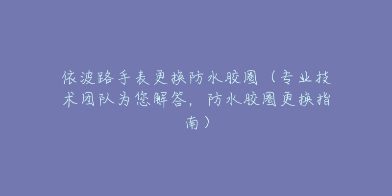 依波路手表更换防水胶圈（专业技术团队为您解答，防水胶圈更换指南）