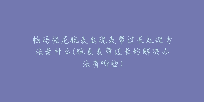 帕玛强尼腕表出现表带过长处理方法是什么(腕表表带过长的解决办法有哪些)