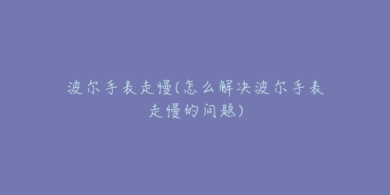 波尔手表走慢(怎么解决波尔手表走慢的问题)