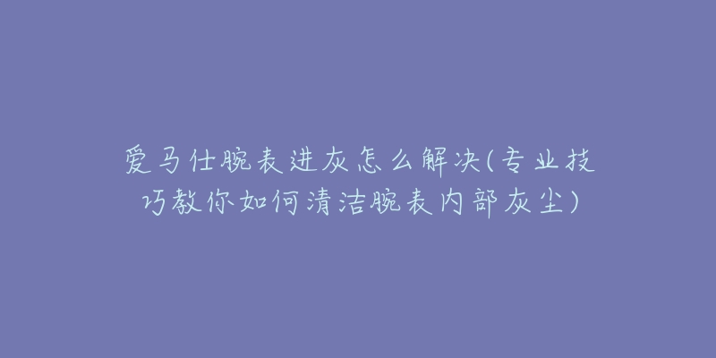 爱马仕腕表进灰怎么解决(专业技巧教你如何清洁腕表内部灰尘)