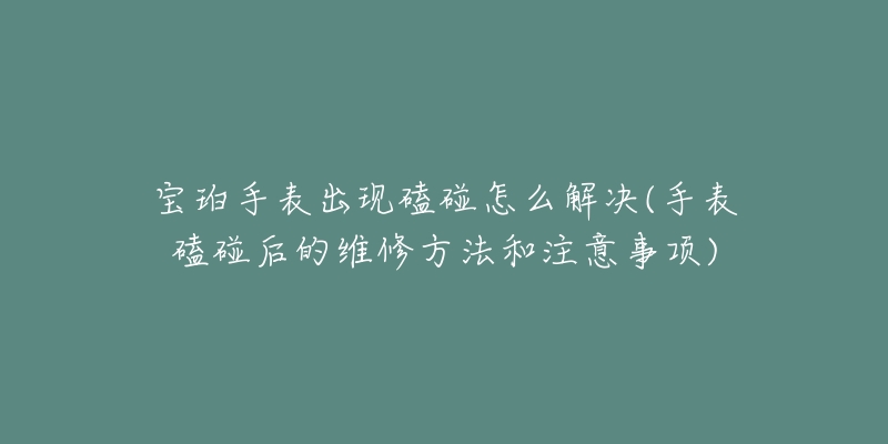 宝珀手表出现磕碰怎么解决(手表磕碰后的维修方法和注意事项)