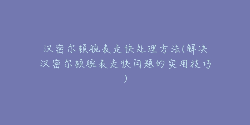 汉密尔顿腕表走快处理方法(解决汉密尔顿腕表走快问题的实用技巧)