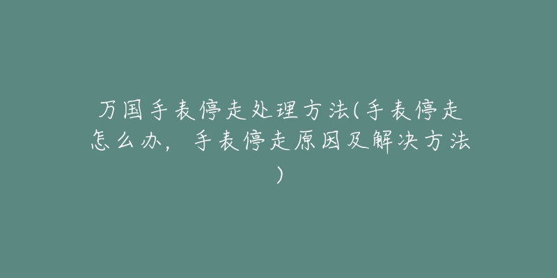 万国手表停走处理方法(手表停走怎么办，手表停走原因及解决方法)