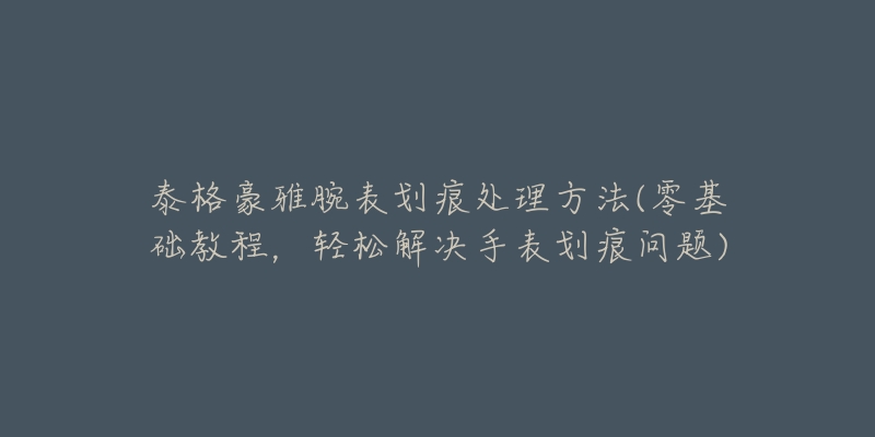 泰格豪雅腕表划痕处理方法(零基础教程，轻松解决手表划痕问题)