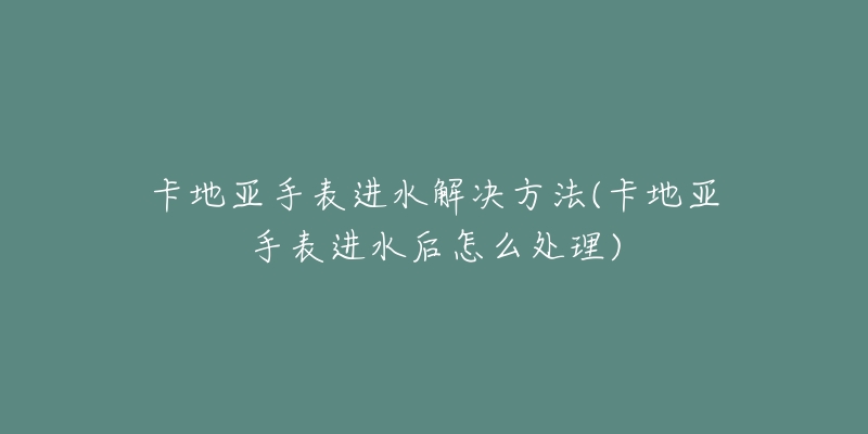 卡地亚手表进水解决方法(卡地亚手表进水后怎么处理)