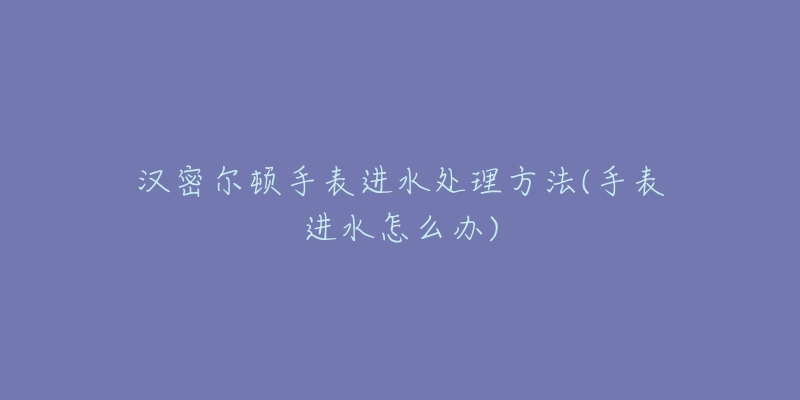 汉密尔顿手表进水处理方法(手表进水怎么办)