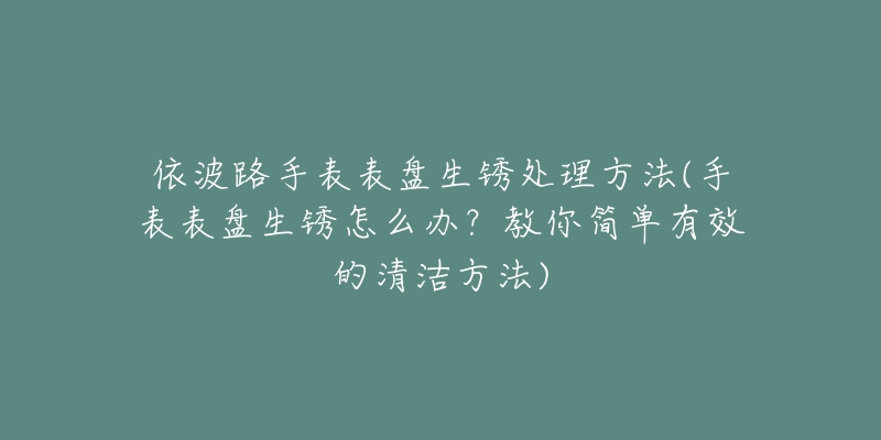 依波路手表表盘生锈处理方法(手表表盘生锈怎么办？教你简单有效的清洁方法)