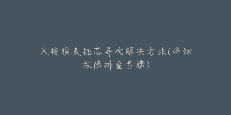 天梭腕表机芯异响解决方法(详细故障排查步骤)