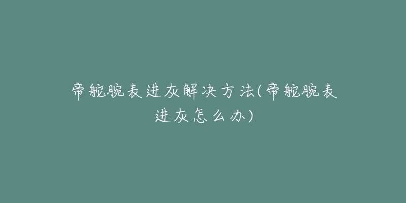 帝舵腕表进灰解决方法(帝舵腕表进灰怎么办)