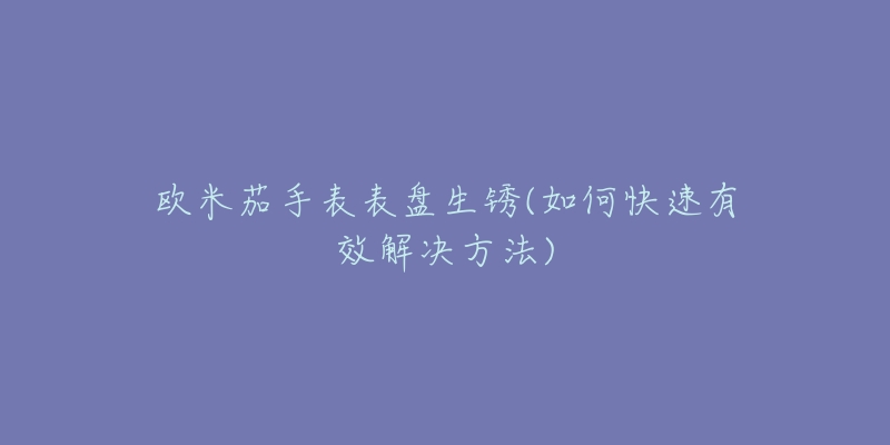 欧米茄手表表盘生锈(如何快速有效解决方法)