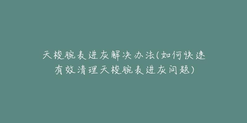 天梭腕表进灰解决办法(如何快速有效清理天梭腕表进灰问题)