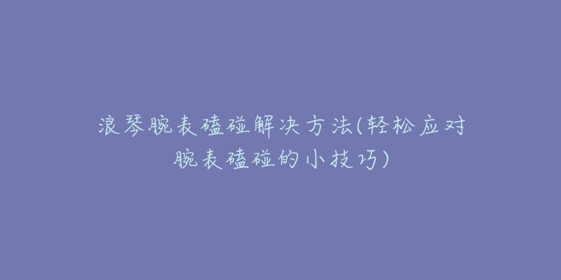 浪琴腕表磕碰解决方法(轻松应对腕表磕碰的小技巧)