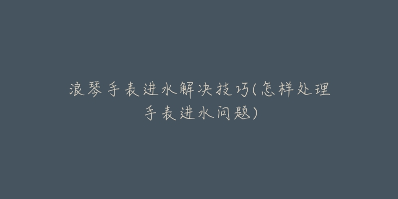 浪琴手表进水解决技巧(怎样处理手表进水问题)