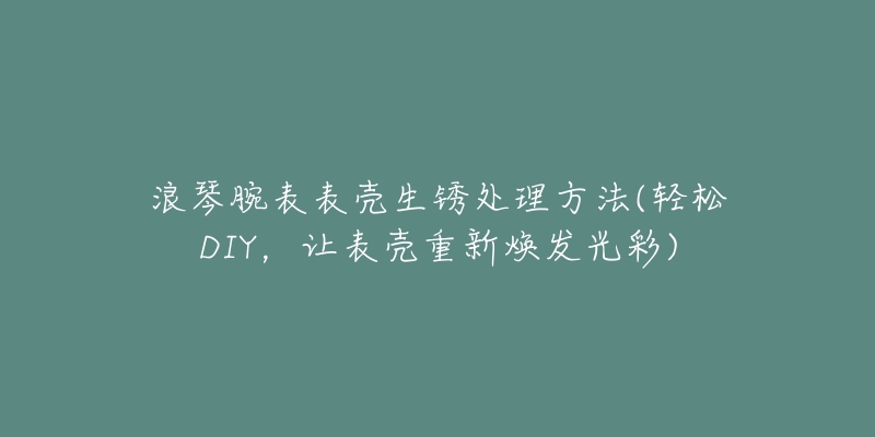 浪琴腕表表壳生锈处理方法(轻松DIY，让表壳重新焕发光彩)