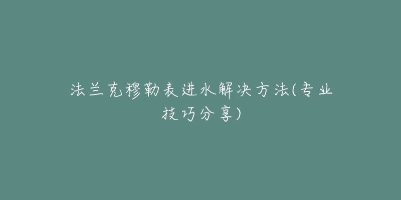 法兰克穆勒表进水解决方法(专业技巧分享)