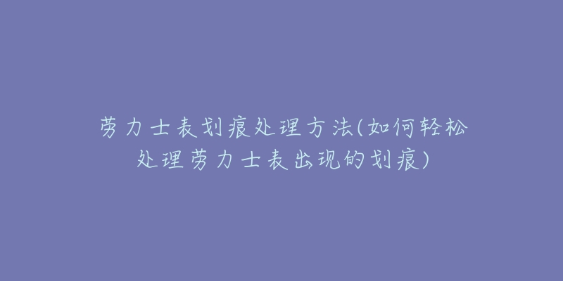 劳力士表划痕处理方法(如何轻松处理劳力士表出现的划痕)