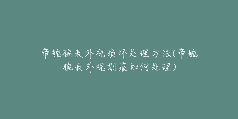 帝舵腕表外观损坏处理方法(帝舵腕表外观划痕如何处理)