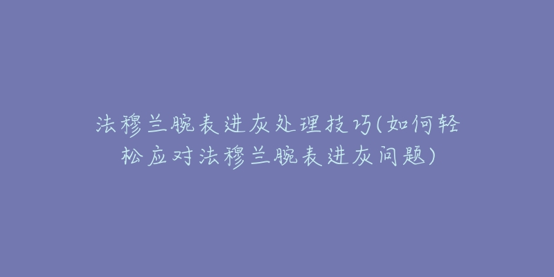 法穆兰腕表进灰处理技巧(如何轻松应对法穆兰腕表进灰问题)