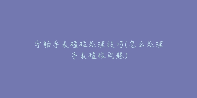 宇舶手表磕碰处理技巧(怎么处理手表磕碰问题)