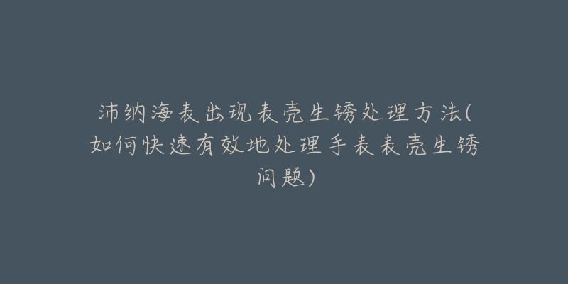 沛纳海表出现表壳生锈处理方法(如何快速有效地处理手表表壳生锈问题)