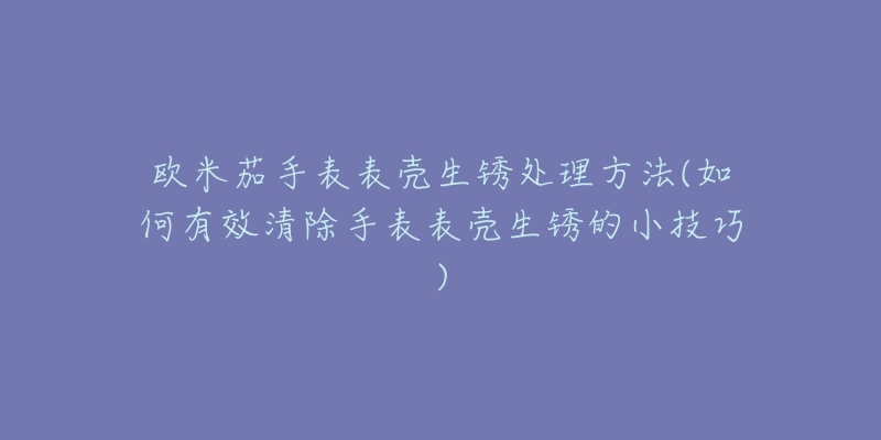 欧米茄手表表壳生锈处理方法(如何有效清除手表表壳生锈的小技巧)