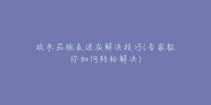 欧米茄腕表进灰解决技巧(专家教你如何轻松解决)