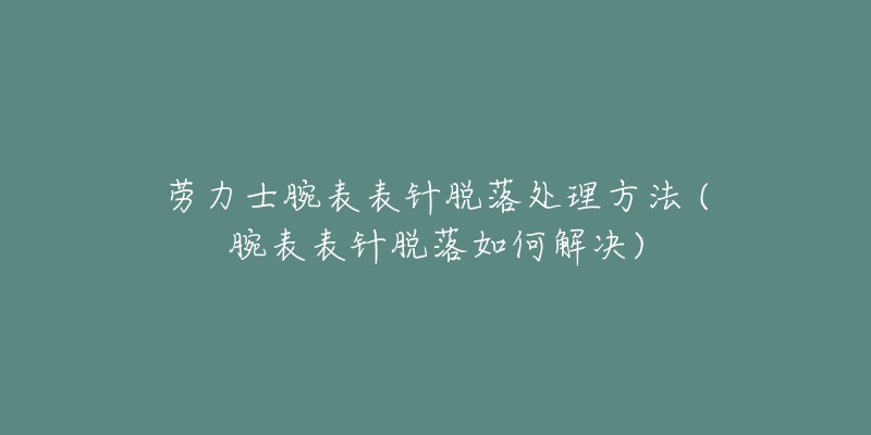 劳力士腕表表针脱落处理方法 (腕表表针脱落如何解决)