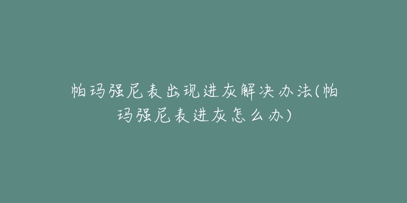 帕玛强尼表出现进灰解决办法(帕玛强尼表进灰怎么办)