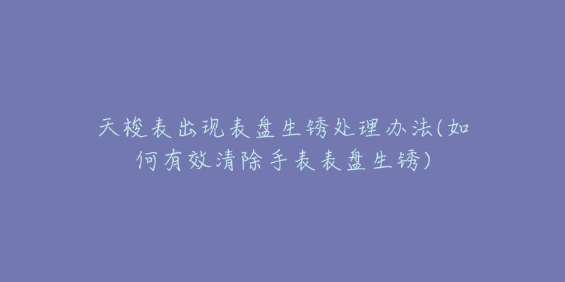 天梭表出现表盘生锈处理办法(如何有效清除手表表盘生锈)