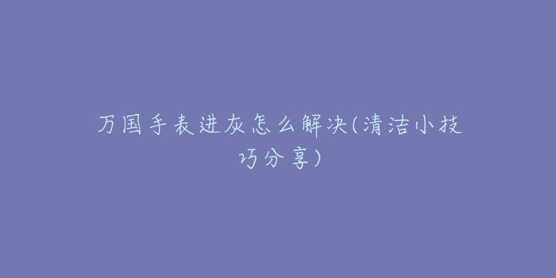 万国手表进灰怎么解决(清洁小技巧分享)