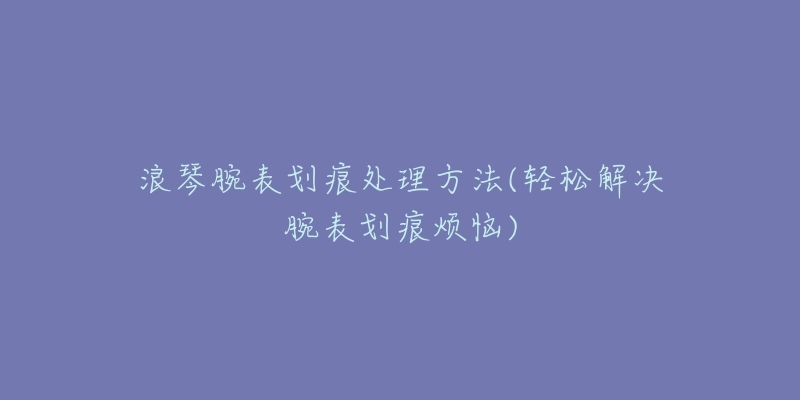 浪琴腕表划痕处理方法(轻松解决腕表划痕烦恼)