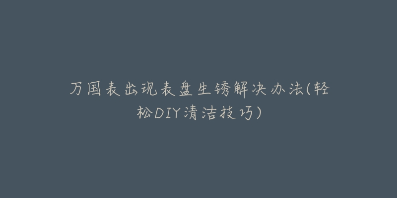 万国表出现表盘生锈解决办法(轻松DIY清洁技巧)