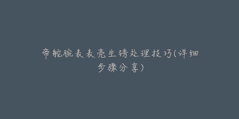 帝舵腕表表壳生锈处理技巧(详细步骤分享)