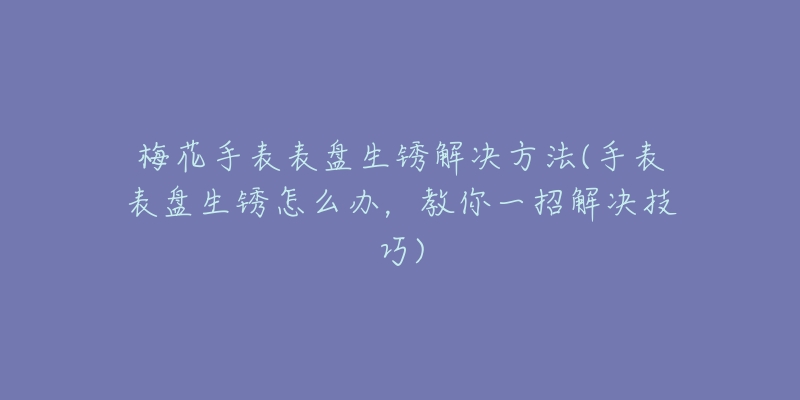 梅花手表表盘生锈解决方法(手表表盘生锈怎么办，教你一招解决技巧)