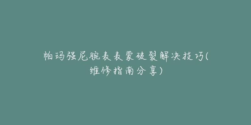 帕玛强尼腕表表蒙破裂解决技巧(维修指南分享)