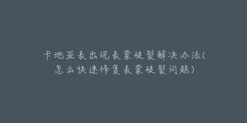 卡地亚表出现表蒙破裂解决办法(怎么快速修复表蒙破裂问题)